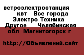 ветроэлектростанция 15-50 квт - Все города Электро-Техника » Другое   . Челябинская обл.,Магнитогорск г.